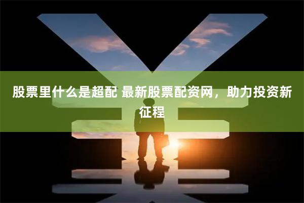 股票里什么是超配 最新股票配资网，助力投资新征程