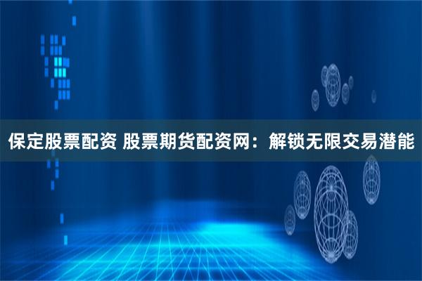 保定股票配资 股票期货配资网：解锁无限交易潜能