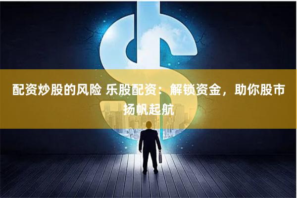 配资炒股的风险 乐股配资：解锁资金，助你股市扬帆起航