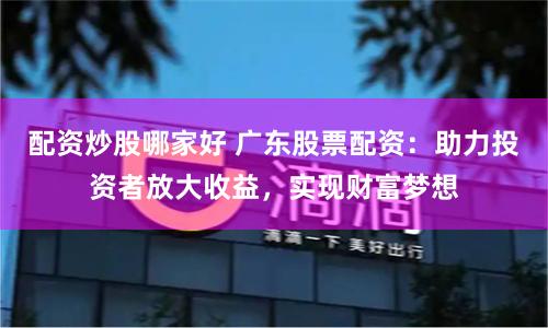 配资炒股哪家好 广东股票配资：助力投资者放大收益，实现财富梦想
