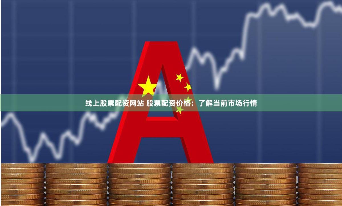 线上股票配资网站 股票配资价格：了解当前市场行情