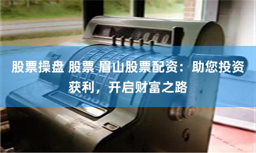 股票操盘 股票 眉山股票配资：助您投资获利，开启财富之路