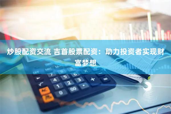 炒股配资交流 吉首股票配资：助力投资者实现财富梦想