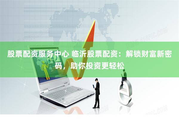 股票配资服务中心 临沂股票配资：解锁财富新密码，助你投资更轻松