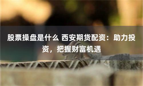股票操盘是什么 西安期货配资：助力投资，把握财富机遇