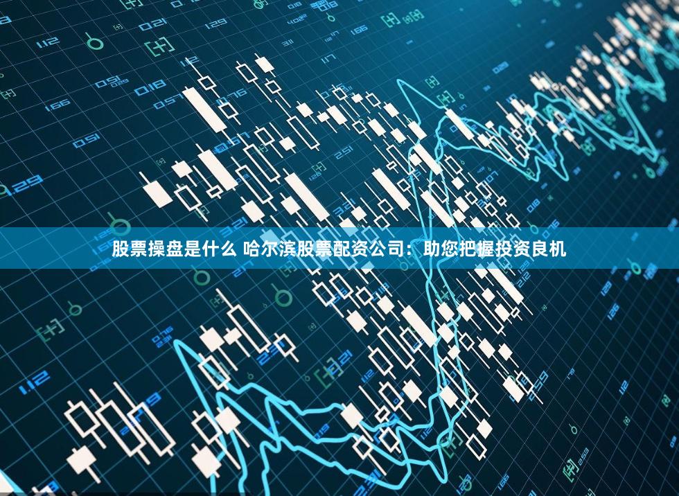 股票操盘是什么 哈尔滨股票配资公司：助您把握投资良机