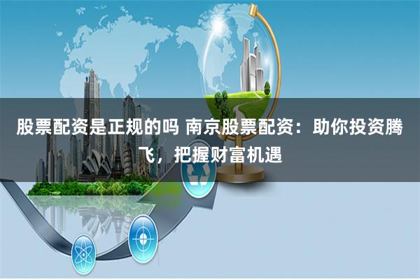 股票配资是正规的吗 南京股票配资：助你投资腾飞，把握财富机遇