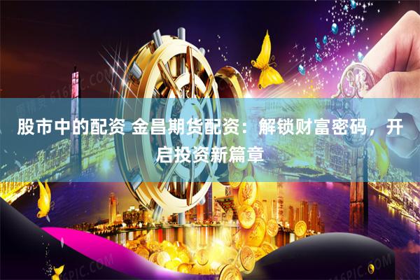股市中的配资 金昌期货配资：解锁财富密码，开启投资新篇章