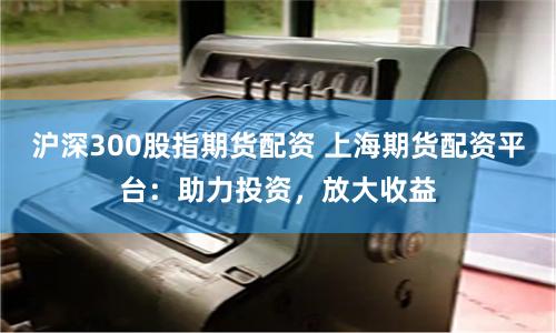 沪深300股指期货配资 上海期货配资平台:助力投资,放大收益