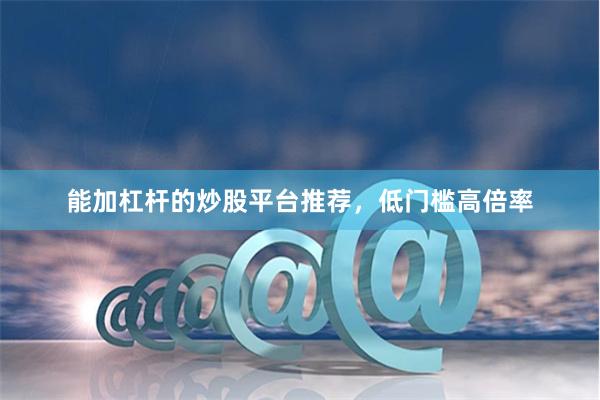 能加杠杆的炒股平台推荐，低门槛高倍率