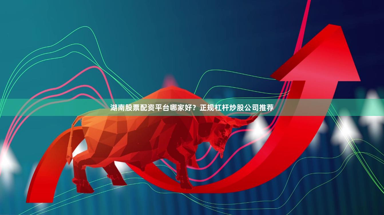 湖南股票配资平台哪家好？正规杠杆炒股公司推荐
