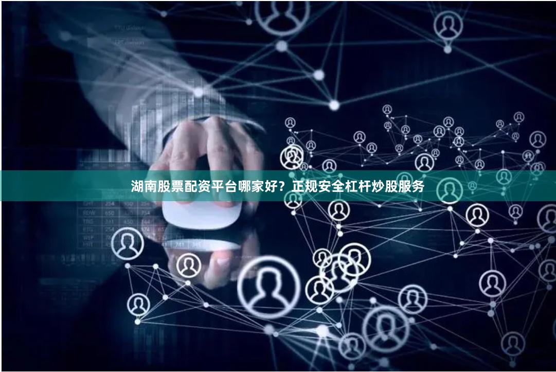 湖南股票配资平台哪家好？正规安全杠杆炒股服务